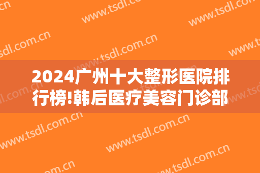 2024广州十大整形医院排行榜!韩后医疗美容门诊部和韩妃医疗美容医院上榜！