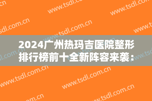 2024广州热玛吉医院整形排行榜前十全新阵容来袭：十家医院让你重获光泽肌肤！