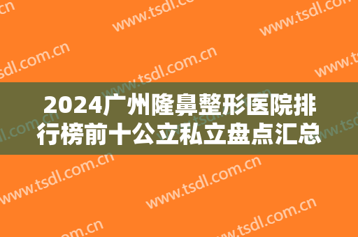 2024广州隆鼻整形医院排行榜前十公立私立盘点汇总：燕岭整形美容医院仅排较末！