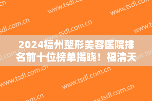 2024福州整形美容医院排名前十位榜单揭晓！福清天宝美容医院仅排较末，前面都是哪些医院？