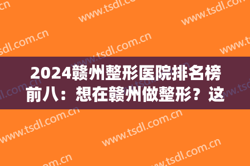2024赣州整形医院排名榜前八：想在赣州做整形？这八家医院推荐给你！(赣州整形医生)
