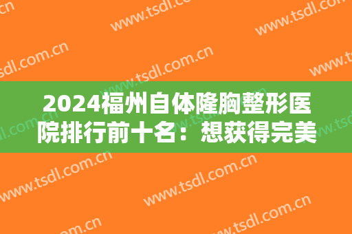 2024福州自体隆胸整形医院排行前十名：想获得完美胸型？这几家医院助您圆梦！