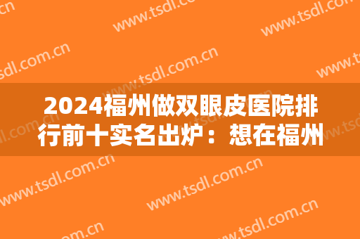 2024福州做双眼皮医院排行前十实名出炉：想在福州做双眼皮手术？这十家医院你一定得看看！