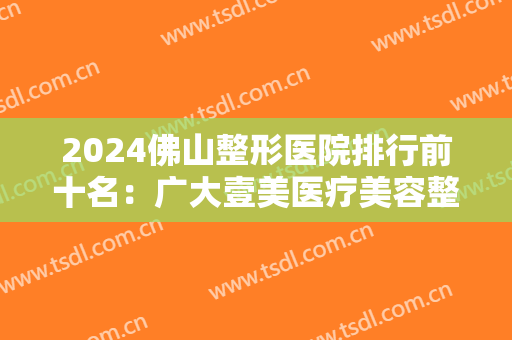 2024佛山整形医院排行前十名：广大壹美医疗美容整形门诊部仅排第七，其他几家你都认识吗？