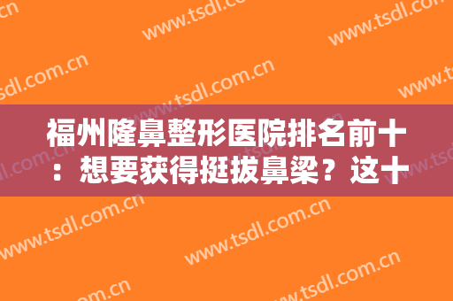 福州隆鼻整形医院排名前十：想要获得挺拔鼻梁？这十家医院不容你错过！