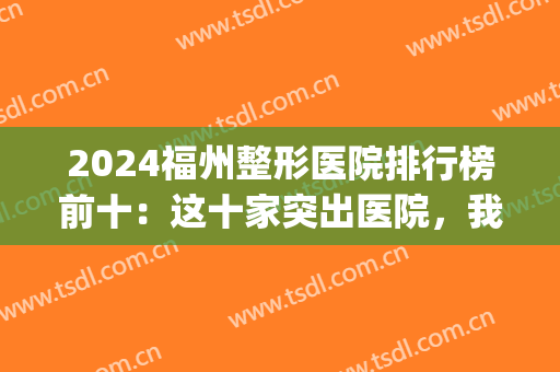 2024福州整形医院排行榜前十：这十家突出医院，我们为您竭诚推荐！(福州整形三甲医院排名第一)