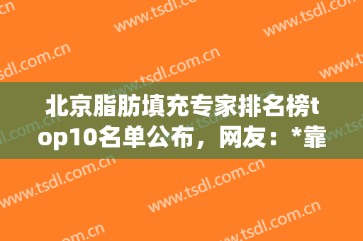 北京脂肪填充专家排名榜top10名单公布，网友：*靠谱的还是前三名(北京做脂肪填充最有名的专家)
