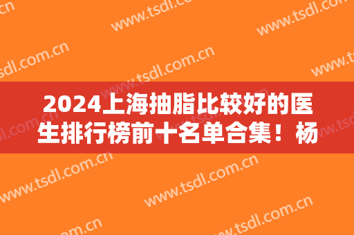 2024上海抽脂比较好的医生排行榜前十名单合集！杨军、邢新等口碑靠前
