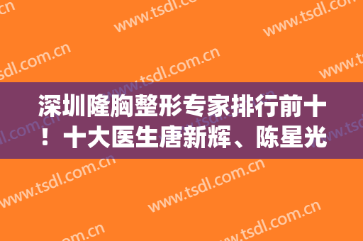 深圳隆胸整形专家排行前十！十大医生唐新辉、陈星光、郭杰名次评选！(深圳整容医生排名第一)