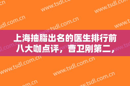 上海抽脂出名的医生排行前八大咖点评，曹卫刚第二，坐诊医院一并公布