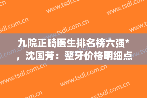 九院正畸医生排名榜六强*，沈国芳：整牙价格明细点击查询(九院正畸排队)
