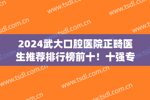 2024武大口腔医院正畸医生推荐排行榜前十！十强专家口碑风评不一！(武大口腔医院牙齿矫正哪个医生好)