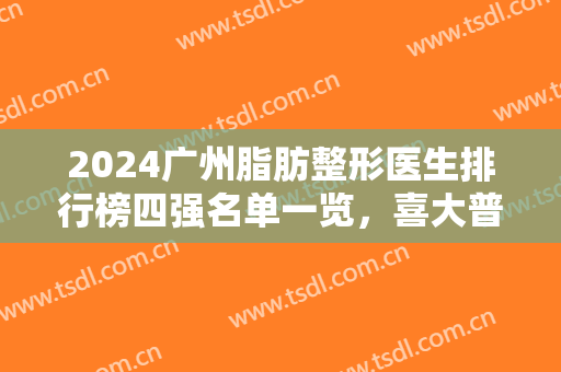 2024广州脂肪整形医生排行榜四强名单一览，喜大普奔，这位医生上榜了