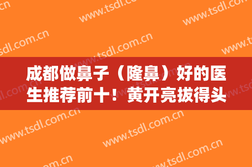 成都做鼻子（隆鼻）好的医生推荐前十！黄开亮拔得头筹领衔榜一！(成都出名的隆鼻医生)