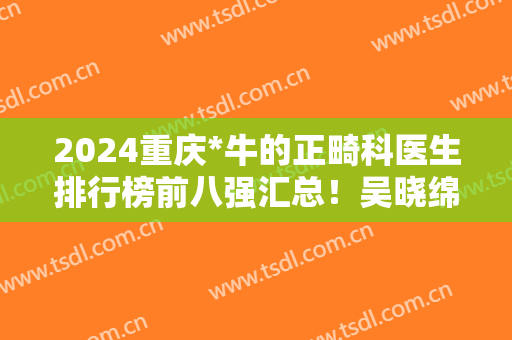 2024重庆*牛的正畸科医生排行榜前八强汇总！吴晓绵、宋锦璘等名医加盟
