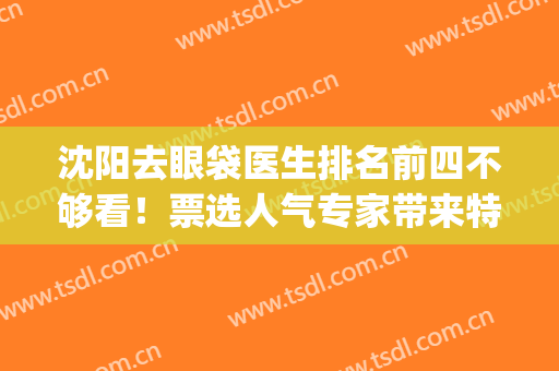 沈阳去眼袋医生排名前四不够看！票选人气专家带来特色技术！(沈阳医大去眼袋)