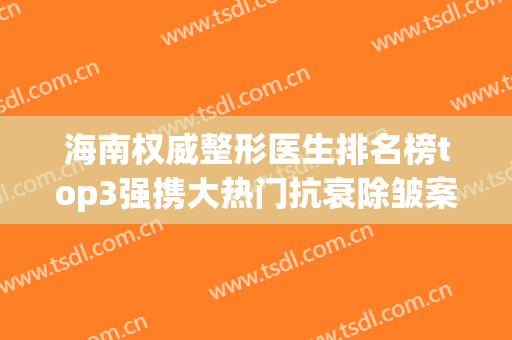 海南权威整形医生排名榜top3强携大热门抗衰除皱案例、价格表查收(海南省整形三甲医院)