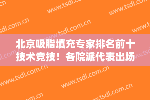 北京吸脂填充专家排名前十技术竞技！各院派代表出场大有看头！(北京面部吸脂最好的专家是谁?)