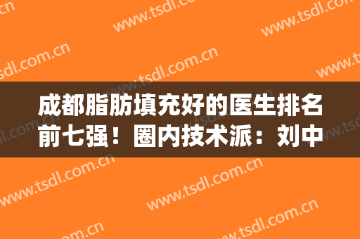 成都脂肪填充好的医生排名前七强！圈内技术派：刘中国、蒲小兵等！(成都哪家医院面部脂肪填充做得好)