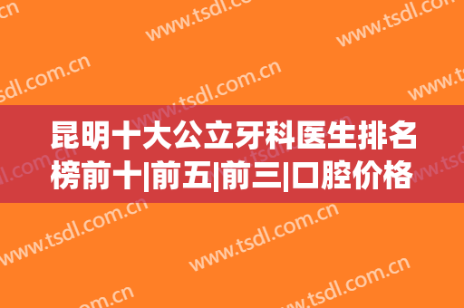 昆明十大公立牙科医生排名榜前十|前五|前三|口腔价格报价一览(昆明公立牙科医院排名榜)