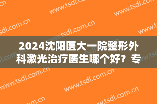2024沈阳医大一院整形外科激光治疗医生哪个好？专家排行榜推荐！价格又降了