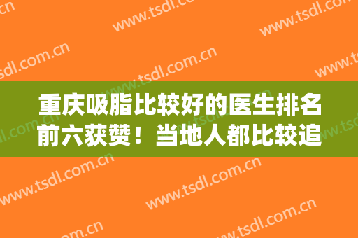 重庆吸脂比较好的医生排名前六获赞！当地人都比较追捧！(重庆吸脂比较好的医院)