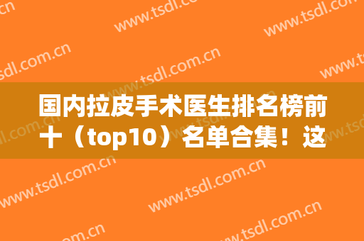 国内拉皮手术医生排名榜前十（top10）名单合集！这几位备受欢迎知名度高