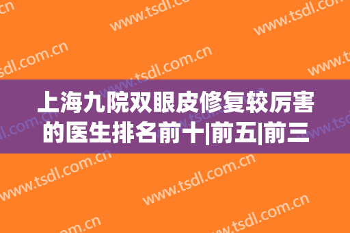 上海九院双眼皮修复较厉害的医生排名前十|前五|前三|价格表全新！(上海九院哪个医生做双眼皮修复好)