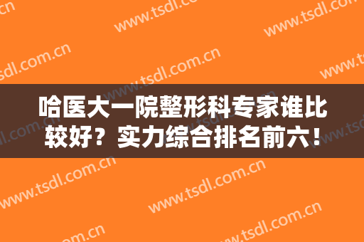 哈医大一院整形科专家谁比较好？实力综合排名前六！擅长双眼皮隆鼻等！