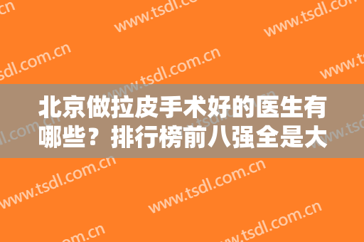北京做拉皮手术好的医生有哪些？排行榜前八强全是大咖！穆宝安、黄寅守赫赫有名