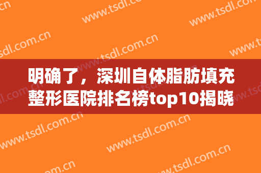 明确了，深圳自体脂肪填充整形医院排名榜top10揭晓，前三全是*！(深圳三甲医院自体脂肪填充)