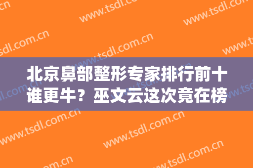 北京鼻部整形专家排行前十谁更牛？巫文云这次竟在榜一！(北京鼻子整形医生排名)