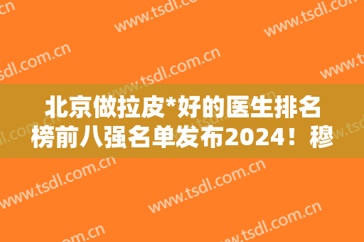 北京做拉皮*好的医生排名榜前八强名单发布2024！穆宝安、李晓东等名医加盟