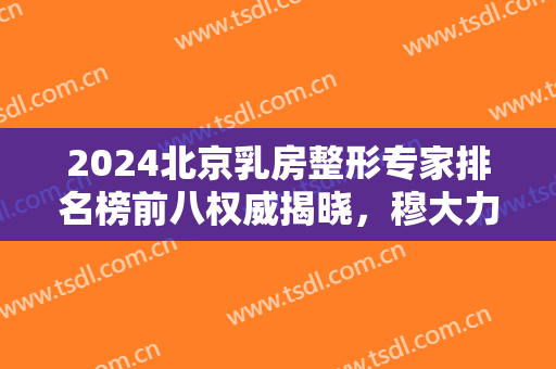 2024北京乳房整形专家排名榜前八权威揭晓，穆大力、刘春军优势显著！