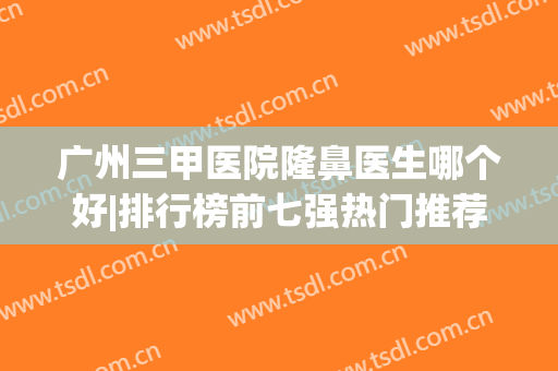 广州三甲医院隆鼻医生哪个好|排行榜前七强热门推荐|排名前三实力测评