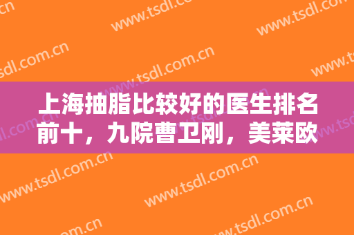 上海抽脂比较好的医生排名前十，九院曹卫刚，美莱欧阳天祥等十选一！