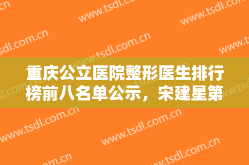 重庆公立医院整形医生排行榜前八名单公示，宋建星第二，章小平实力不简单