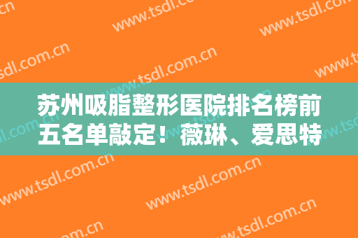 苏州吸脂整形医院排名榜前五名单敲定！薇琳、爱思特蝉联前三！实力不凡