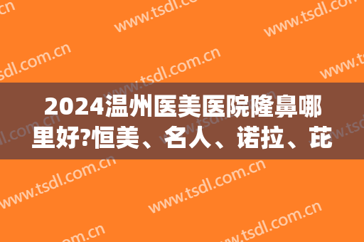 2024温州医美医院隆鼻哪里好?恒美、名人、诺拉、芘丽芙上榜！(温州最出名的隆鼻医生)