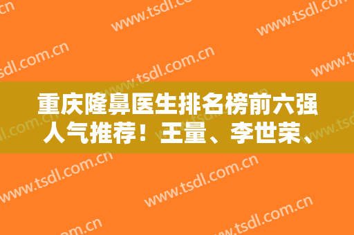 重庆隆鼻医生排名榜前六强人气推荐！王量、李世荣、林文韬等名医居前三