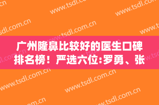 广州隆鼻比较好的医生口碑排名榜！严选六位:罗勇、张明兴、鲁峰查询(广州隆鼻专家前十名)