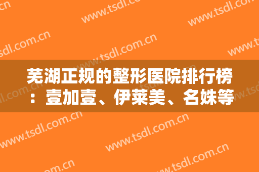 芜湖正规的整形医院排行榜：壹加壹、伊莱美、名姝等入围前四！都是靠谱医院