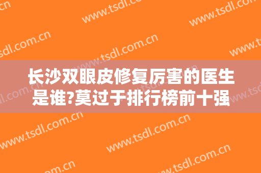 长沙双眼皮修复厉害的医生是谁?莫过于排行榜前十强！周芳、张娇娇等