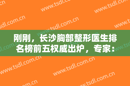 刚刚，长沙胸部整形医生排名榜前五权威出炉，专家：汇总隆胸的正确选择方法→