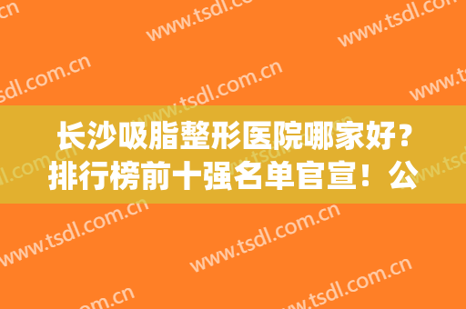 长沙吸脂整形医院哪家好？排行榜前十强名单官宣！公立私立一较高低(长沙吸脂整容医院)