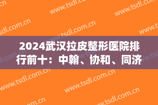 2024武汉拉皮整形医院排行前十：中翰、协和、同济、爱思特等均在榜！(武汉大型整形医院排名第一有哪些?)