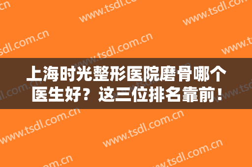 上海时光整形医院磨骨哪个医生好？这三位排名靠前！案例价格应有尽有