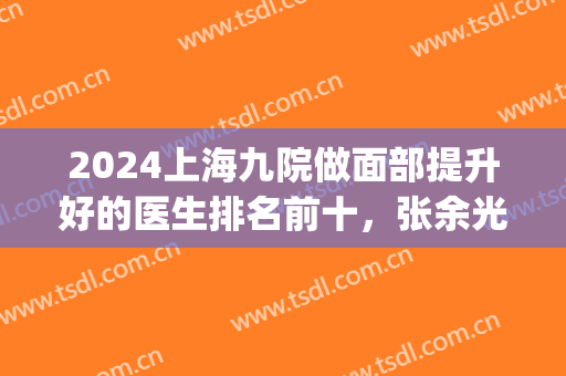2024上海九院做面部提升好的医生排名前十，张余光、李青峰等在内(上海第九医院张余光怎么样)