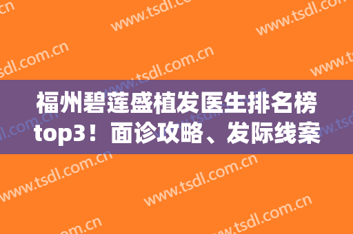 福州碧莲盛植发医生排名榜top3！面诊攻略、发际线案例、价格全在这~(福州碧莲盛植发怎么样)