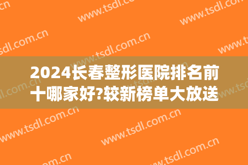 2024长春整形医院排名前十哪家好?较新榜单大放送~一起来看看吧！(长春哪家整形医院比较好呢)